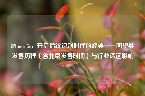 iPhone 5s,开启指纹识别时代的经典——回望其发售历程(含北京发售时间)与行业深远影响