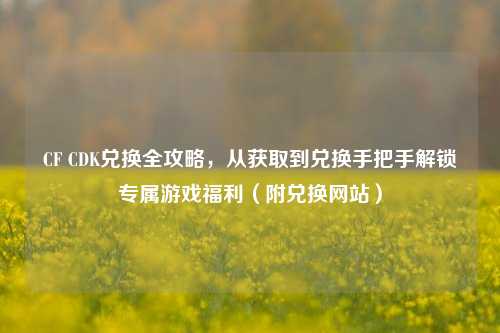 CF CDK兑换全攻略，从获取到兑换手把手解锁专属游戏福利（附兑换网站）
