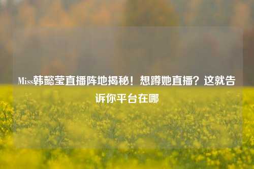Miss韩懿莹直播阵地揭秘!想蹲她直播?这就告诉你平台在哪