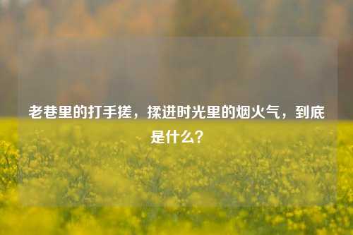 老巷里的打手搓,揉进时光里的烟火气,到底是什么?