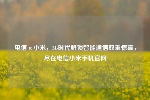 电信×小米,5G时代解锁智能通信双重惊喜,尽在电信小米手机官网