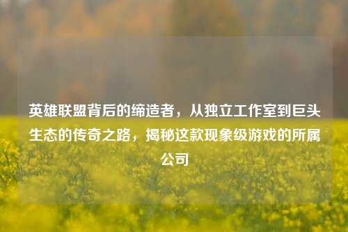 英雄联盟背后的缔造者，从独立工作室到巨头生态的传奇之路，揭秘这款现象级游戏的所属公司