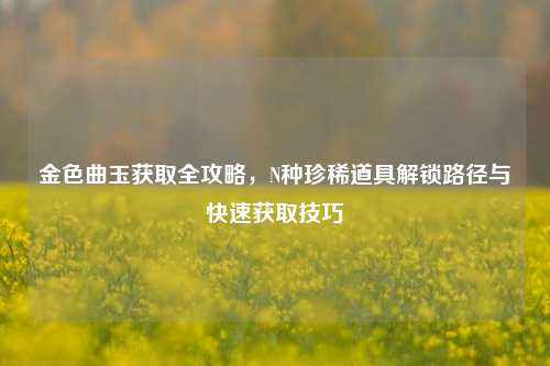 金色曲玉获取全攻略,N种珍稀道具解锁路径与快速获取技巧