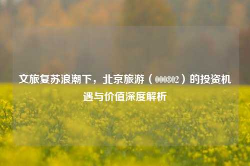 文旅复苏浪潮下，北京旅游（000802）的投资机遇与价值深度解析