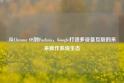 从Chrome OS到Fuchsia,Google打造多设备互联的未来操作系统生态