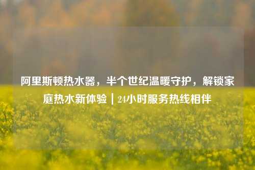 阿里斯顿热水器,半个世纪温暖守护,解锁家庭热水新体验|24小时服务热线相伴