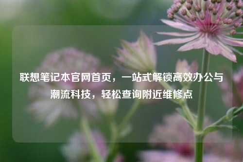 联想笔记本官网首页,一站式解锁高效办公与潮流科技,轻松查询附近维修点