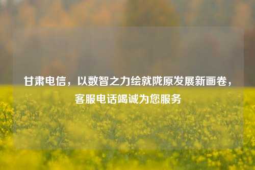 甘肃电信，以数智之力绘就陇原发展新画卷，客服电话竭诚为您服务