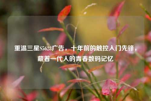 重温三星S5628广告,十年前的触控入门先锋,藏着一代人的青春数码记忆