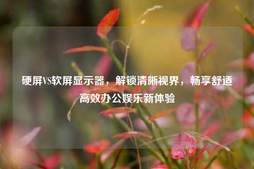 硬屏VS软屏显示器,解锁清晰视界,畅享舒适高效办公娱乐新体验