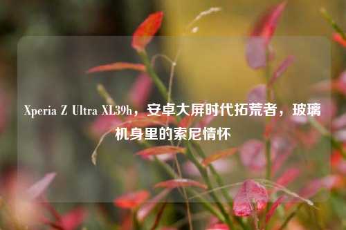 Xperia Z Ultra XL39h,安卓大屏时代拓荒者,玻璃机身里的索尼情怀