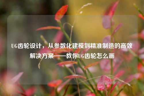 UG齿轮设计，从参数化建模到精准制造的高效解决方案——教你UG齿轮怎么画