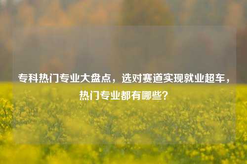 专科热门专业大盘点，选对赛道实现就业超车，热门专业都有哪些？