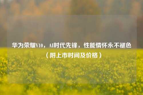 华为荣耀V10,AI时代先锋,性能情怀永不褪色(附上市时间及价格)