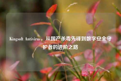 Kingsoft Antivirus，从国产杀毒先锋到数字安全守护者的进阶之路