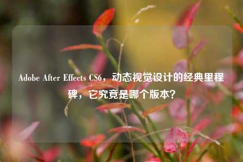 Adobe After Effects CS6,动态视觉设计的经典里程碑,它究竟是哪个版本?