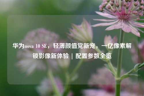 华为nova 10 SE,轻薄颜值党新宠,一亿像素解锁影像新体验 | 配置参数全览