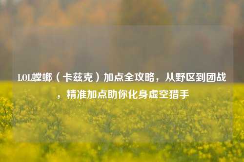 LOL螳螂(卡兹克)加点全攻略,从野区到团战,精准加点助你化身虚空猎手