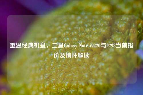 重温经典机皇,三星Galaxy Note i9220与9298当前报价及情怀解读