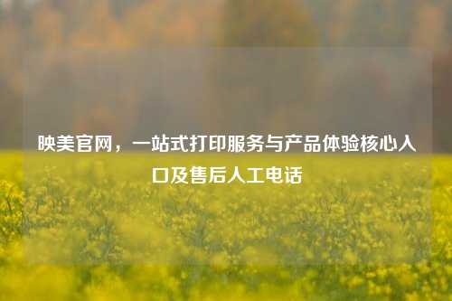 映美官网,一站式打印服务与产品体验核心入口及售后人工电话