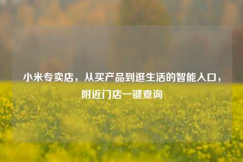 小米专卖店，从买产品到逛生活的智能入口，附近门店一键查询