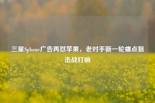 三星Sphone广告再怼苹果,老对手新一轮痛点狙击战打响