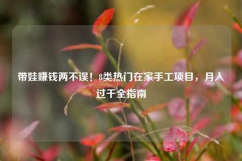 带娃赚钱两不误!8类热门在家手工项目,月入过千全指南