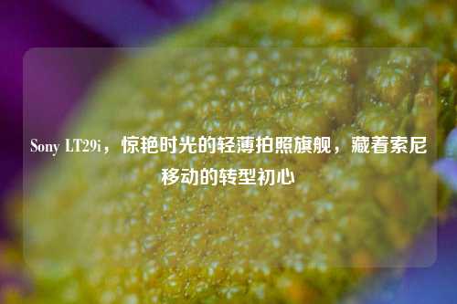 Sony LT29i,惊艳时光的轻薄拍照旗舰,藏着索尼移动的转型初心