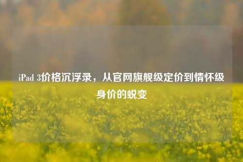 iPad 3价格沉浮录,从官网旗舰级定价到情怀级身价的蜕变