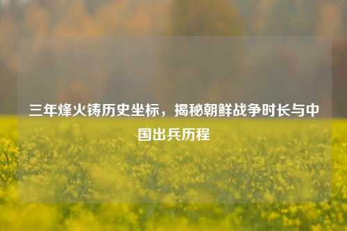 三年烽火铸历史坐标,揭秘朝鲜战争时长与中国出兵历程