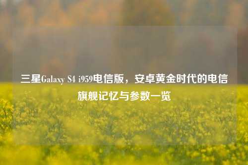 三星Galaxy S4 i959电信版，安卓黄金时代的电信旗舰记忆与参数一览