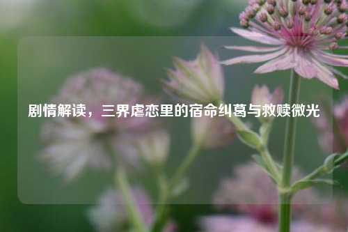 剧情解读,三界虐恋里的宿命纠葛与救赎微光