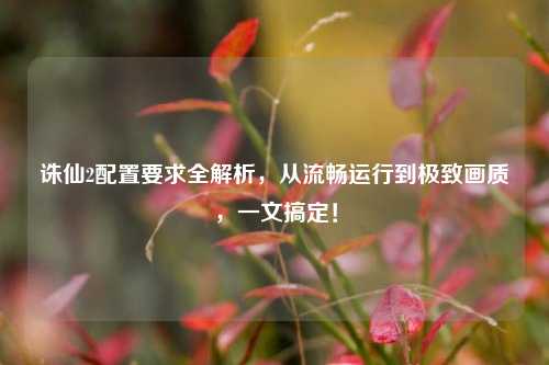 诛仙2配置要求全解析,从流畅运行到极致画质,一文搞定!