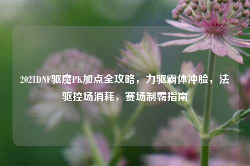 2021DNF驱魔PK加点全攻略,力驱霸体冲脸,法驱控场消耗,赛场制霸指南
