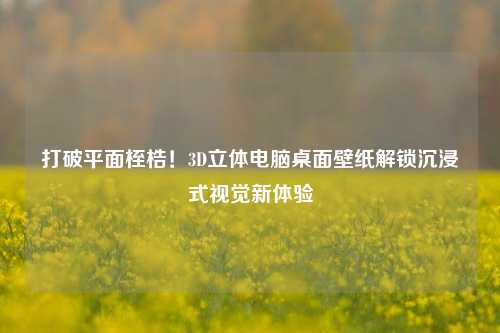 打破平面桎梏!3D立体电脑桌面壁纸解锁沉浸式视觉新体验