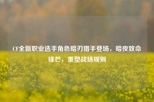 CF全新职业选手角色暗刃猎手登场，暗夜致命锋芒，重塑战场规则