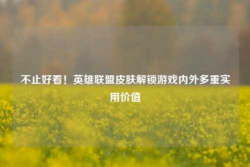 不止好看!英雄联盟皮肤解锁游戏内外多重实用价值