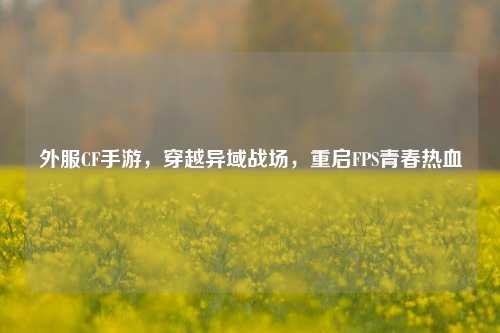 外服CF手游,穿越异域战场,重启FPS青春热血