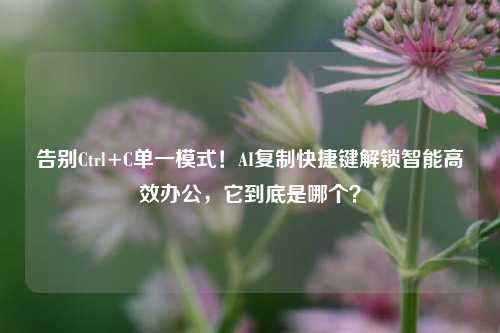 告别Ctrl+C单一模式!AI复制快捷键解锁智能高效办公,它到底是哪个?