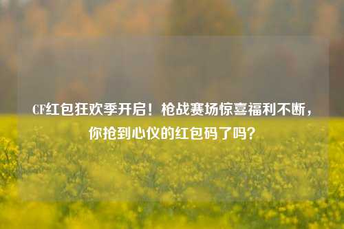 CF红包狂欢季开启!枪战赛场惊喜福利不断,你抢到心仪的红包码了吗?