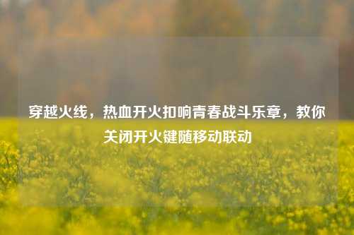 穿越火线,热血开火扣响青春战斗乐章,教你关闭开火键随移动联动