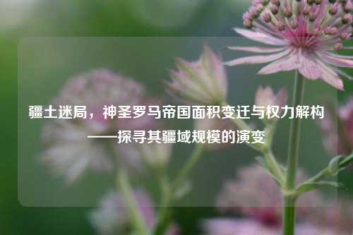 疆土迷局,神圣罗马帝国面积变迁与权力解构——探寻其疆域规模的演变
