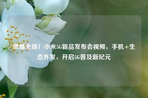 燃爆全场!小米5G新品发布会视频,手机+生态齐发,开启5G普及新纪元