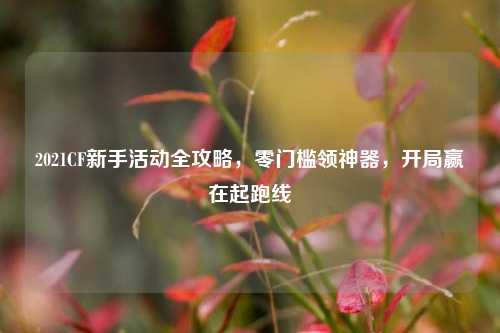 2021CF新手活动全攻略,零门槛领神器,开局赢在起跑线