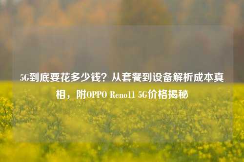 5G到底要花多少钱?从套餐到设备解析成本真相,附OPPO Reno11 5G价格揭秘