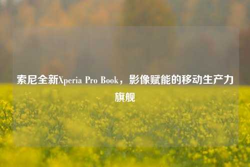 索尼全新Xperia Pro Book,影像赋能的移动生产力旗舰