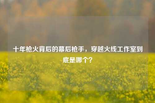 十年枪火背后的幕后枪手,穿越火线工作室到底是哪个?