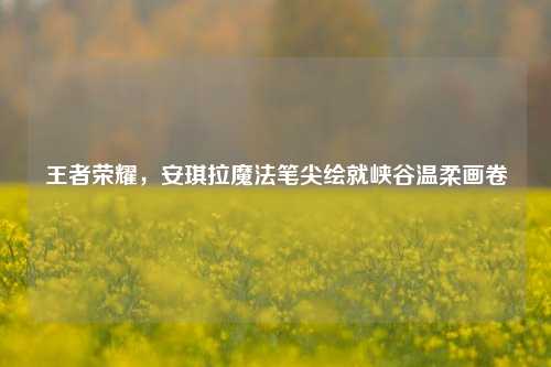 王者荣耀,安琪拉魔法笔尖绘就峡谷温柔画卷