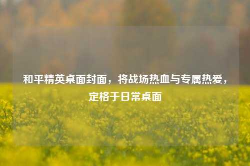 和平精英桌面封面,将战场热血与专属热爱,定格于日常桌面