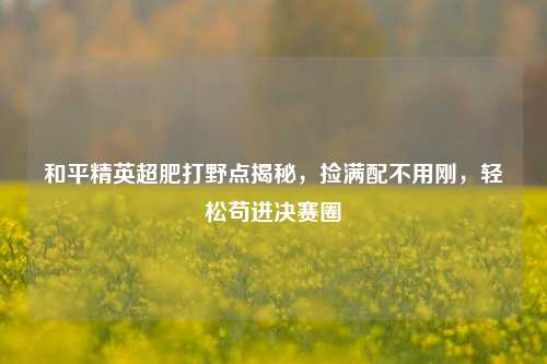 和平精英超肥打野点揭秘,捡满配不用刚,轻松苟进决赛圈